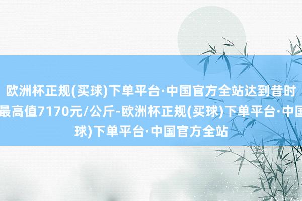 欧洲杯正规(买球)下单平台·中国官方全站达到昔时10年以来最高值7170元/公斤-欧洲杯正规(买球)下单平台·中国官方全站