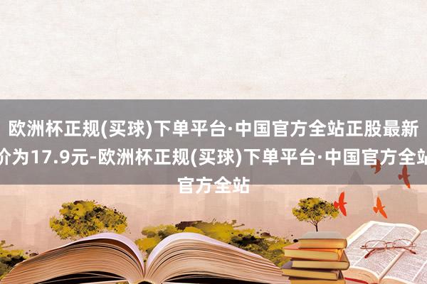 欧洲杯正规(买球)下单平台·中国官方全站正股最新价为17.9元-欧洲杯正规(买球)下单平台·中国官方全站