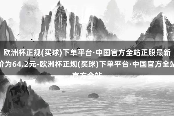 欧洲杯正规(买球)下单平台·中国官方全站正股最新价为64.2元-欧洲杯正规(买球)下单平台·中国官方全站