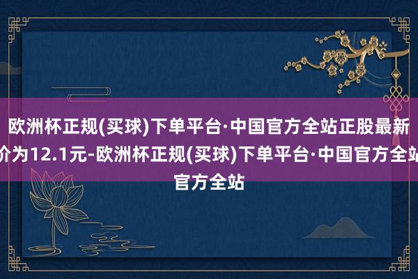 欧洲杯正规(买球)下单平台·中国官方全站正股最新价为12.1元-欧洲杯正规(买球)下单平台·中国官方全站