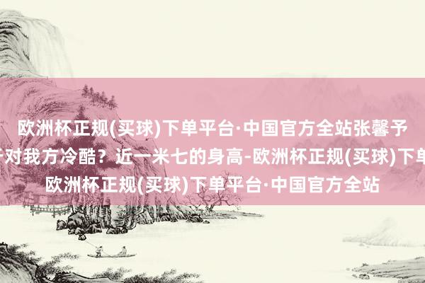 欧洲杯正规(买球)下单平台·中国官方全站张馨予漂亮是不是有点过于对我方冷酷？近一米七的身高-欧洲杯正规(买球)下单平台·中国官方全站