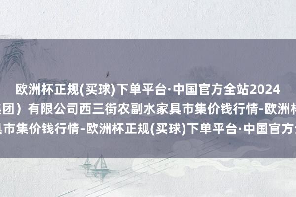 欧洲杯正规(买球)下单平台·中国官方全站2024年4月19日龙门实业（集团）有限公司西三街农副水家具市集价钱行情-欧洲杯正规(买球)下单平台·中国官方全站