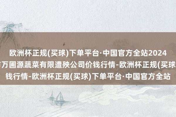 欧洲杯正规(买球)下单平台·中国官方全站2024年4月19日黑龙江鹤岗市万圃源蔬菜有限遭殃公司价钱行情-欧洲杯正规(买球)下单平台·中国官方全站