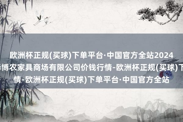 欧洲杯正规(买球)下单平台·中国官方全站2024年4月19日黑龙江省华博农家具商场有限公司价钱行情-欧洲杯正规(买球)下单平台·中国官方全站