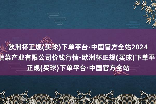 欧洲杯正规(买球)下单平台·中国官方全站2024年4月19日鲁南蔬菜产业有限公司价钱行情-欧洲杯正规(买球)下单平台·中国官方全站