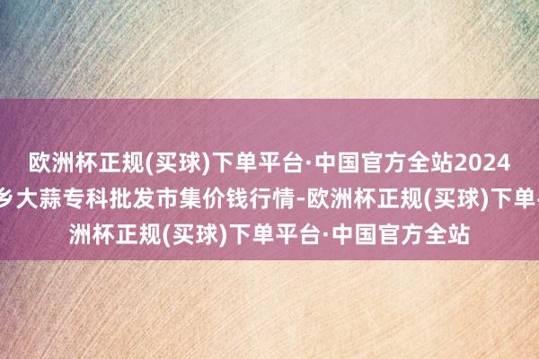 欧洲杯正规(买球)下单平台·中国官方全站2024年4月20日山东金乡大蒜专科批发市集价钱行情-欧洲杯正规(买球)下单平台·中国官方全站