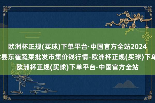 欧洲杯正规(买球)下单平台·中国官方全站2024年4月20日山东宁津县东崔蔬菜批发市集价钱行情-欧洲杯正规(买球)下单平台·中国官方全站