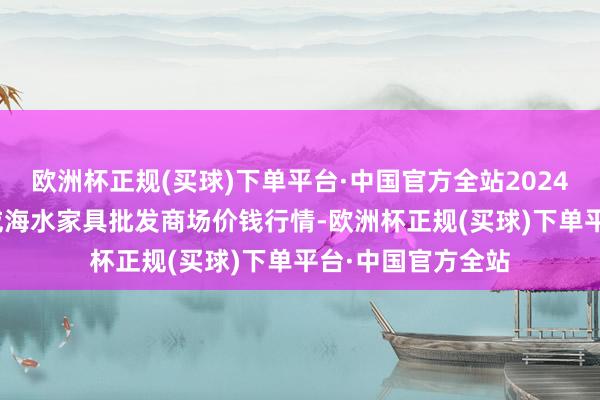 欧洲杯正规(买球)下单平台·中国官方全站2024年4月20日山东威海水家具批发商场价钱行情-欧洲杯正规(买球)下单平台·中国官方全站