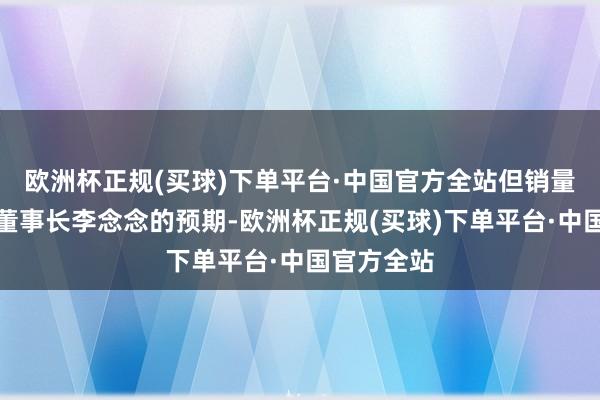 欧洲杯正规(买球)下单平台·中国官方全站但销量并未达到董事长李念念的预期-欧洲杯正规(买球)下单平台·中国官方全站