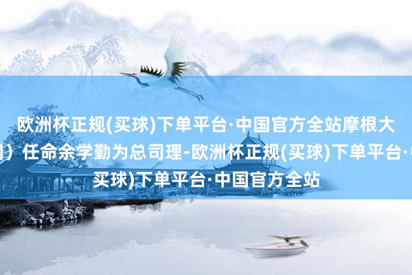 欧洲杯正规(买球)下单平台·中国官方全站摩根大通证券（中国）任命余学勤为总司理-欧洲杯正规(买球)下单平台·中国官方全站