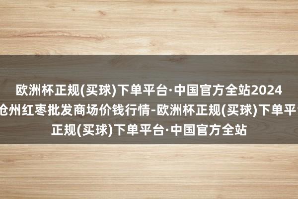 欧洲杯正规(买球)下单平台·中国官方全站2024年4月24日中国沧州红枣批发商场价钱行情-欧洲杯正规(买球)下单平台·中国官方全站