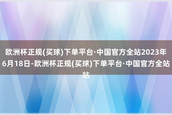 欧洲杯正规(买球)下单平台·中国官方全站2023年6月18日-欧洲杯正规(买球)下单平台·中国官方全站