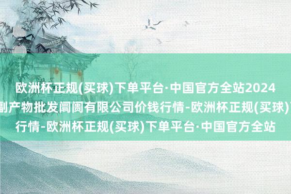 欧洲杯正规(买球)下单平台·中国官方全站2024年4月28日洛阳宏进农副产物批发阛阓有限公司价钱行情-欧洲杯正规(买球)下单平台·中国官方全站