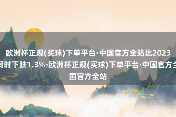 欧洲杯正规(买球)下单平台·中国官方全站比2023年同时下跌1.3%-欧洲杯正规(买球)下单平台·中国官方全站