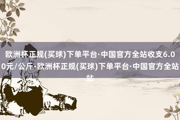 欧洲杯正规(买球)下单平台·中国官方全站收支6.00元/公斤-欧洲杯正规(买球)下单平台·中国官方全站