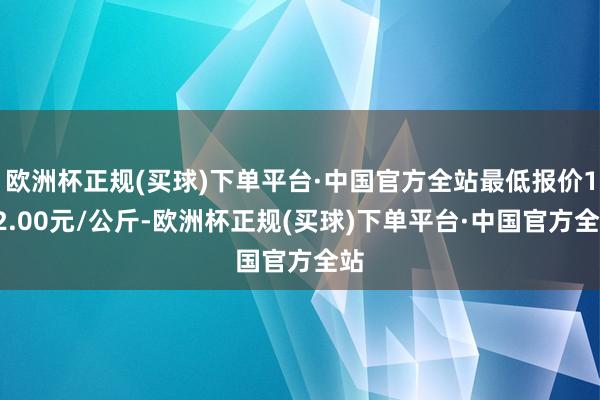 欧洲杯正规(买球)下单平台·中国官方全站最低报价112.00元/公斤-欧洲杯正规(买球)下单平台·中国官方全站