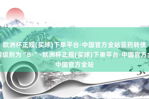 欧洲杯正规(买球)下单平台·中国官方全站亚药转债信用级别为“B-”-欧洲杯正规(买球)下单平台·中国官方全站