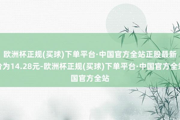 欧洲杯正规(买球)下单平台·中国官方全站正股最新价为14.28元-欧洲杯正规(买球)下单平台·中国官方全站