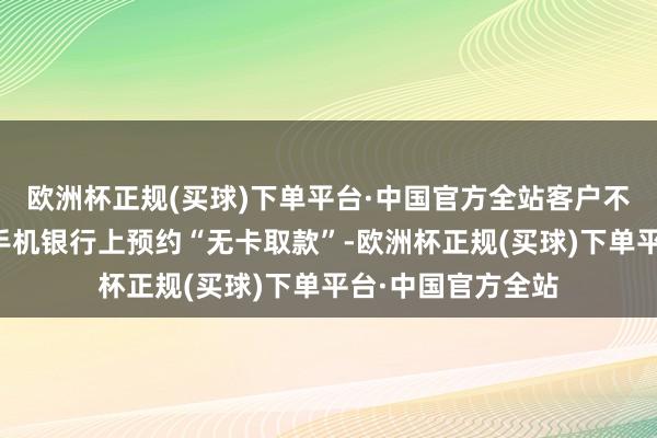 欧洲杯正规(买球)下单平台·中国官方全站客户不错通过交通银行手机银行上预约“无卡取款”-欧洲杯正规(买球)下单平台·中国官方全站