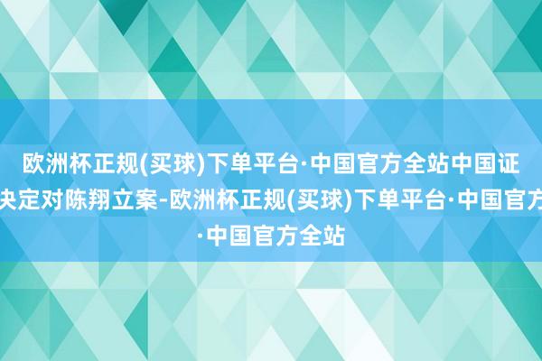 欧洲杯正规(买球)下单平台·中国官方全站中国证监会决定对陈翔立案-欧洲杯正规(买球)下单平台·中国官方全站