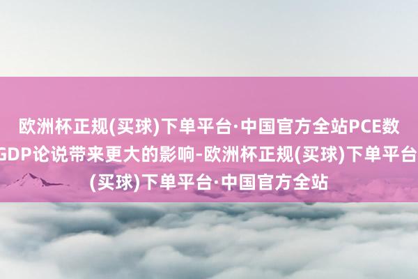 欧洲杯正规(买球)下单平台·中国官方全站PCE数据可能忘形国GDP论说带来更大的影响-欧洲杯正规(买球)下单平台·中国官方全站