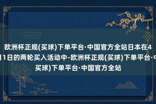 欧洲杯正规(买球)下单平台·中国官方全站日本在4月29日和5月1日的两轮买入活动中-欧洲杯正规(买球)下单平台·中国官方全站