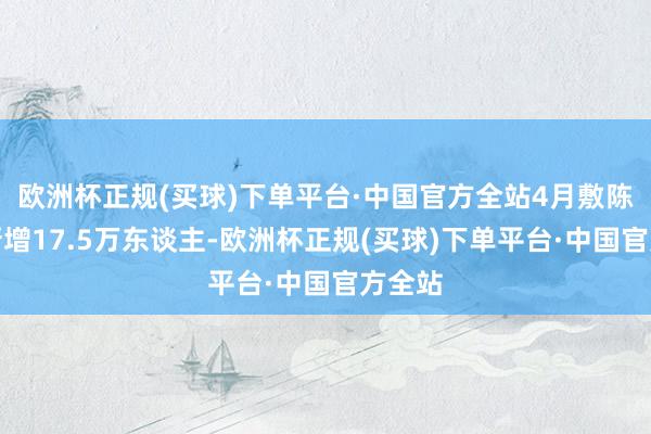 欧洲杯正规(买球)下单平台·中国官方全站4月敷陈裸露新增17.5万东谈主-欧洲杯正规(买球)下单平台·中国官方全站