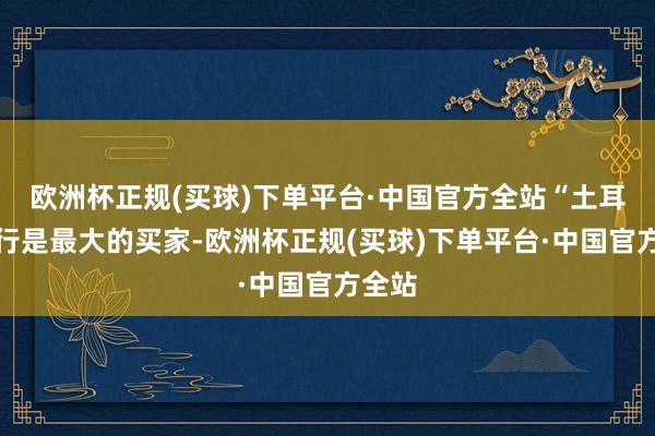 欧洲杯正规(买球)下单平台·中国官方全站“土耳其央行是最大的买家-欧洲杯正规(买球)下单平台·中国官方全站