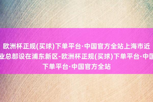 欧洲杯正规(买球)下单平台·中国官方全站上海市近50%的企业总部设在浦东新区-欧洲杯正规(买球)下单平台·中国官方全站