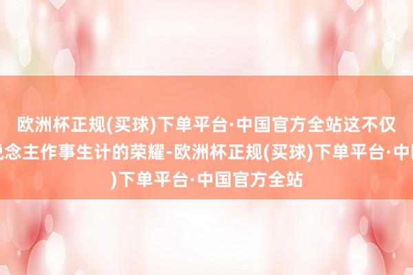 欧洲杯正规(买球)下单平台·中国官方全站这不仅是他个东说念主作事生计的荣耀-欧洲杯正规(买球)下单平台·中国官方全站