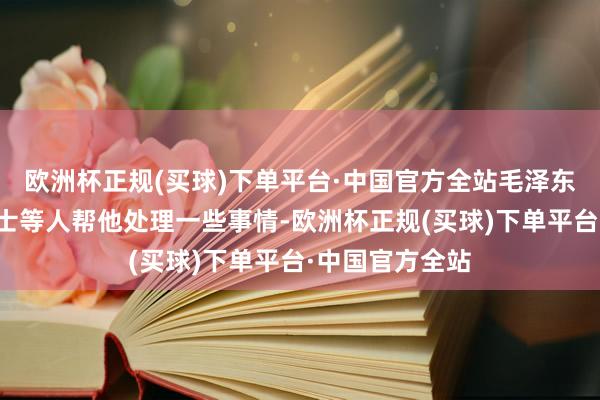 欧洲杯正规(买球)下单平台·中国官方全站毛泽东只有秘书、卫士等人帮他处理一些事情-欧洲杯正规(买球)下单平台·中国官方全站