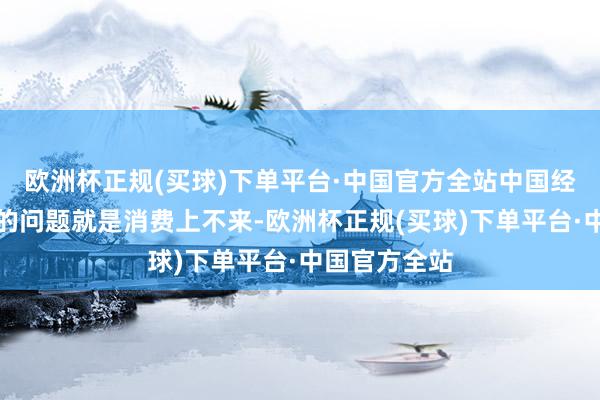 欧洲杯正规(买球)下单平台·中国官方全站中国经济现在最大的问题就是消费上不来-欧洲杯正规(买球)下单平台·中国官方全站