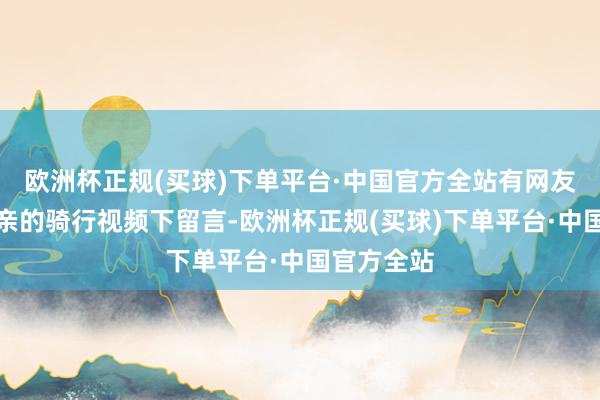 欧洲杯正规(买球)下单平台·中国官方全站有网友曾在该父亲的骑行视频下留言-欧洲杯正规(买球)下单平台·中国官方全站