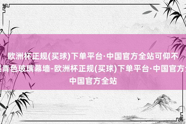 欧洲杯正规(买球)下单平台·中国官方全站可仰不雅湛青色玻璃幕墙-欧洲杯正规(买球)下单平台·中国官方全站