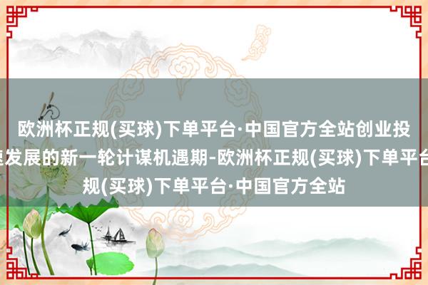 欧洲杯正规(买球)下单平台·中国官方全站创业投资正在迎来加速发展的新一轮计谋机遇期-欧洲杯正规(买球)下单平台·中国官方全站