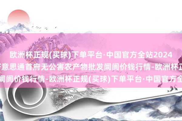 欧洲杯正规(买球)下单平台·中国官方全站2024年9月16日呼和浩特市好意思通首府无公害农产物批发阛阓价钱行情-欧洲杯正规(买球)下单平台·中国官方全站