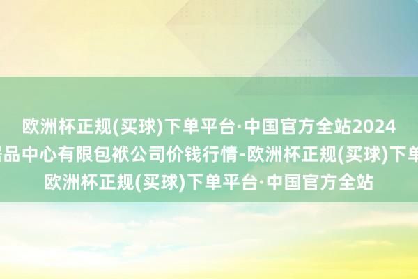 欧洲杯正规(买球)下单平台·中国官方全站2024年9月16日南宁农居品中心有限包袱公司价钱行情-欧洲杯正规(买球)下单平台·中国官方全站