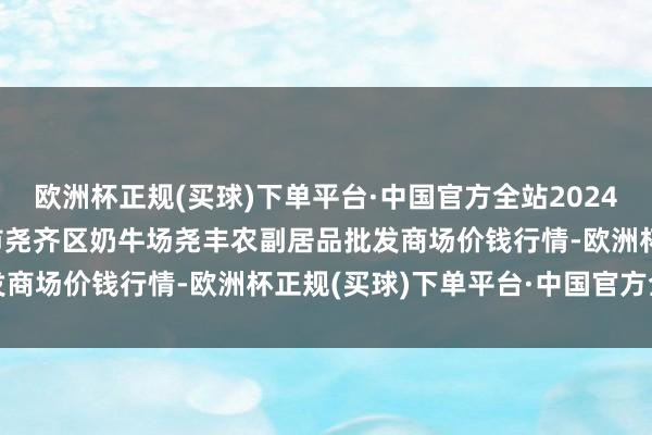 欧洲杯正规(买球)下单平台·中国官方全站2024年9月18日山西省临汾市尧齐区奶牛场尧丰农副居品批发商场价钱行情-欧洲杯正规(买球)下单平台·中国官方全站