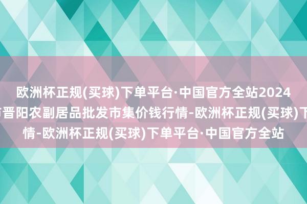 欧洲杯正规(买球)下单平台·中国官方全站2024年9月18日山西汾阳市晋阳农副居品批发市集价钱行情-欧洲杯正规(买球)下单平台·中国官方全站