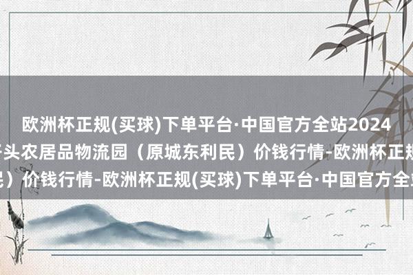 欧洲杯正规(买球)下单平台·中国官方全站2024年9月18日山西太原丈子头农居品物流园（原城东利民）价钱行情-欧洲杯正规(买球)下单平台·中国官方全站