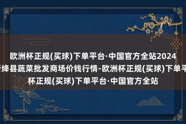 欧洲杯正规(买球)下单平台·中国官方全站2024年9月18日山西新绛县蔬菜批发商场价钱行情-欧洲杯正规(买球)下单平台·中国官方全站