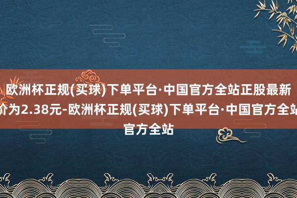 欧洲杯正规(买球)下单平台·中国官方全站正股最新价为2.38元-欧洲杯正规(买球)下单平台·中国官方全站