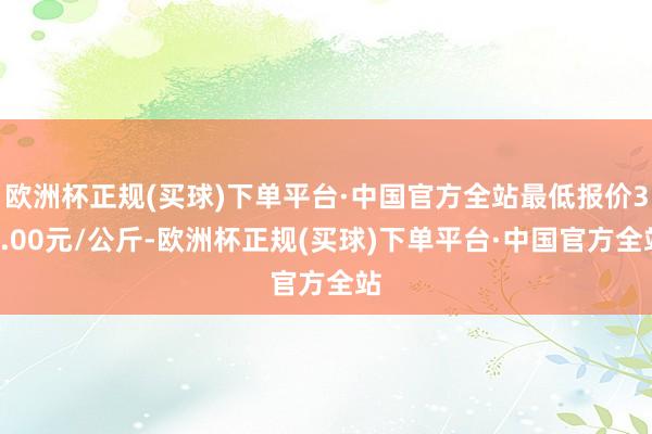 欧洲杯正规(买球)下单平台·中国官方全站最低报价34.00元/公斤-欧洲杯正规(买球)下单平台·中国官方全站