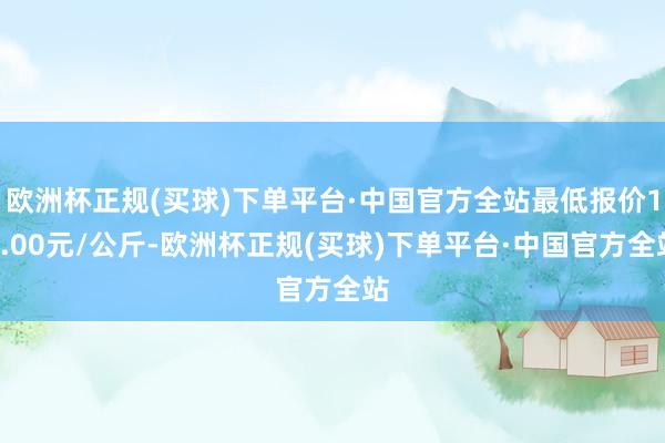 欧洲杯正规(买球)下单平台·中国官方全站最低报价10.00元/公斤-欧洲杯正规(买球)下单平台·中国官方全站