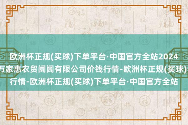 欧洲杯正规(买球)下单平台·中国官方全站2024年10月4日鄂尔多斯市万家惠农贸阛阓有限公司价钱行情-欧洲杯正规(买球)下单平台·中国官方全站