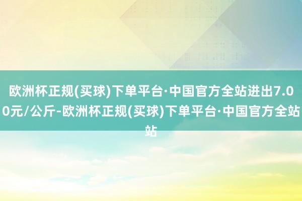 欧洲杯正规(买球)下单平台·中国官方全站进出7.00元/公斤-欧洲杯正规(买球)下单平台·中国官方全站