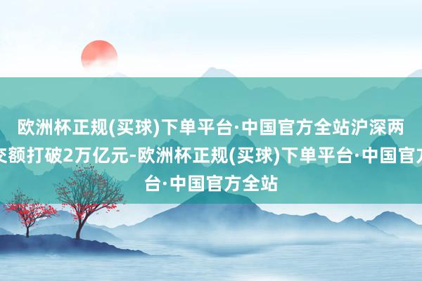 欧洲杯正规(买球)下单平台·中国官方全站沪深两市成交额打破2万亿元-欧洲杯正规(买球)下单平台·中国官方全站