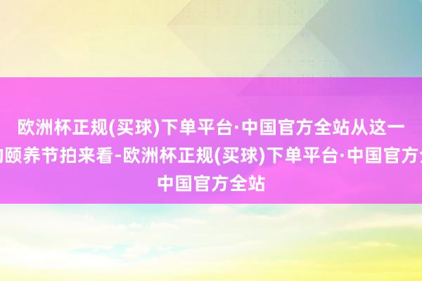 欧洲杯正规(买球)下单平台·中国官方全站从这一次的颐养节拍来看-欧洲杯正规(买球)下单平台·中国官方全站