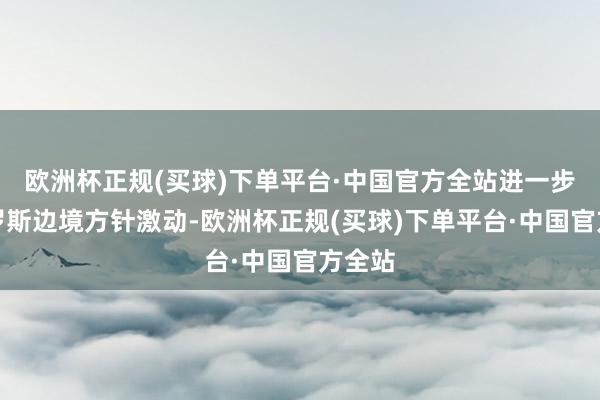 欧洲杯正规(买球)下单平台·中国官方全站进一步向俄罗斯边境方针激动-欧洲杯正规(买球)下单平台·中国官方全站