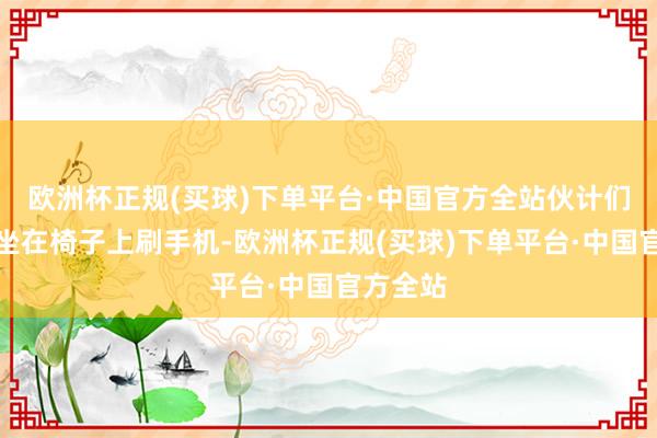 欧洲杯正规(买球)下单平台·中国官方全站伙计们每天就坐在椅子上刷手机-欧洲杯正规(买球)下单平台·中国官方全站